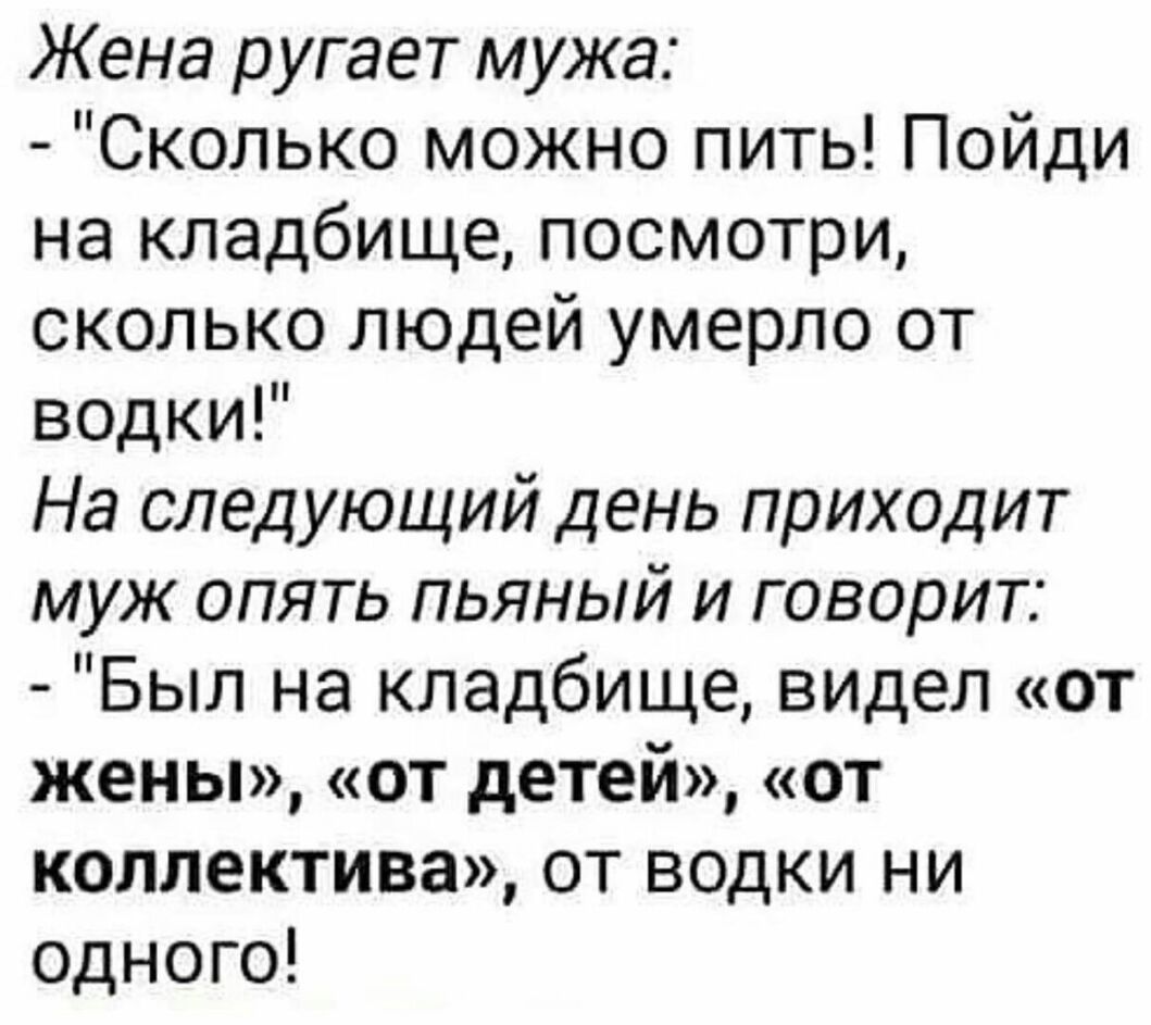 Жена ругает мужа Сколько можно пить Пойди на кладбище посмотри сколько людей умерло от водки На следующий день приходит муж опять пьяный и говорит Был на кладбище видел от жены от детей от коллектива от водки ни одного