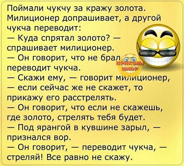 Поймали чукчу за кражу золота Милиционер допрашивает а другой чукча переводит Куда спрятал золото спрашивает милиционер Он говорит что не бра переводит чукча Скажи ему говорит м ционер если сейчас же не скажет то прикажу его расстрелять Он говорит что если не скажешь где золото стрелять тебя будет Под ярангой в кувшине зарып признался вор Он говорит переводит чукча стреляй Все равно не скажу