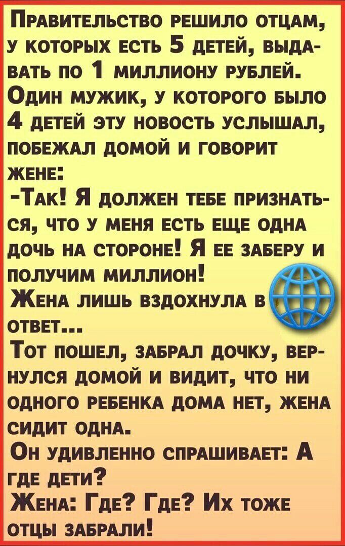 ПгАвительство решило отцдм у которых есть 5 детей выдА вдть по 1 миллиону рувлей Один мужик у которого БЫЛО 4 детей эту новость услышдл ПОБЕЖАЛ домой и говорит жене ТАк Я должен теве признмь ся что у меня есть еще однд дочь НА стороне Я ее здверу и получим миллион Женд лишь вздохнулА в ответ Тот пошел здврдл дочку вер нулся домой и видит что ни одного РЕБЕНКА дОМА нет ЖЕНА сидит однд Он удивленно 