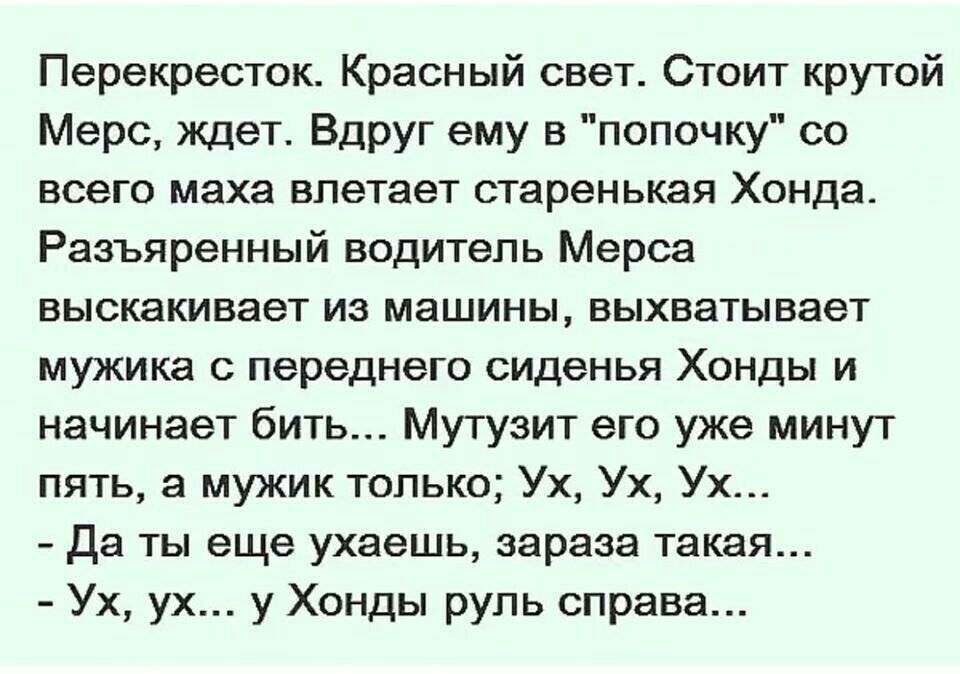 Перекресток Красный свет Стоит крутой Мерс ждет Вдруг ему в попочку со всего маха влетает старенькая Хонда Разъяренный водитель Мерса выскакивает из машины выхватывает мужика с переднего сиденья Хонды и начинает бить Мутузит его уже минут пять а мужик только Ух Ух Ух да ты еще ухаешь зараза такая Ух ух у Хонды руль справа