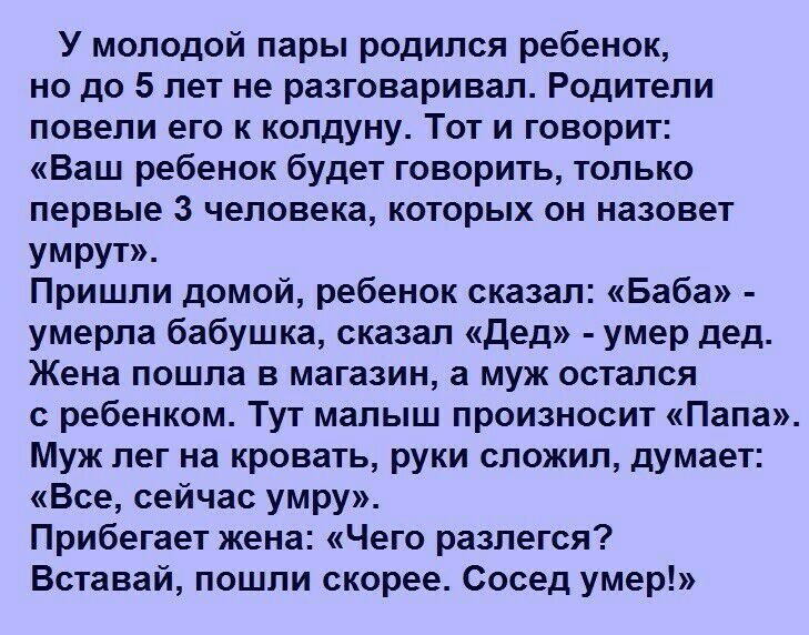 У молодой пары родился ребенок но до 5 лет не разговаривал Родители повели его к колдуну Тот и говорит Ваш ребенок будет говорить только первые 3 человека которых он назовет умрут Пришли домой ребенок сказал Баба умерла бабушка сказал Дед умер дед Жена пошла в магазин а муж остался с ребенком Тут малыш произносит Папа Муж лег на кровать руки сложил думает Все сейчас умру Прибегает жена Чего разлег