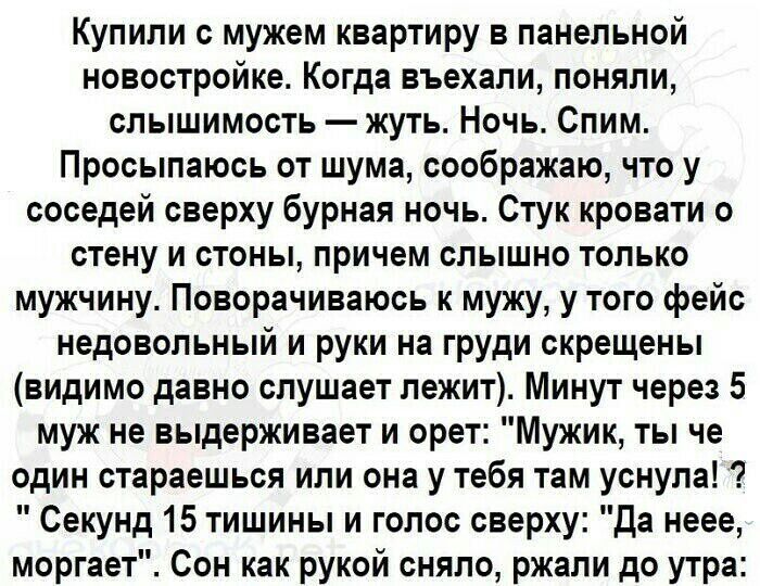 Купили с мужем квартиру в панельной новостройке Когда въехали поняли слышимость жуть Ночь Спим Просыпаюсь от шума соображаю что у соседей сверху бурная ночь Стук кровати о стену и стоны причем слышно только мужчину Поворачиваюсь к мужу у того фейс недовольный и руки на груди скрещены видимо давно слушает лежит Минут через 5 муж не выдерживает и орет Мужик ты че один стараешься или она у тебя там у