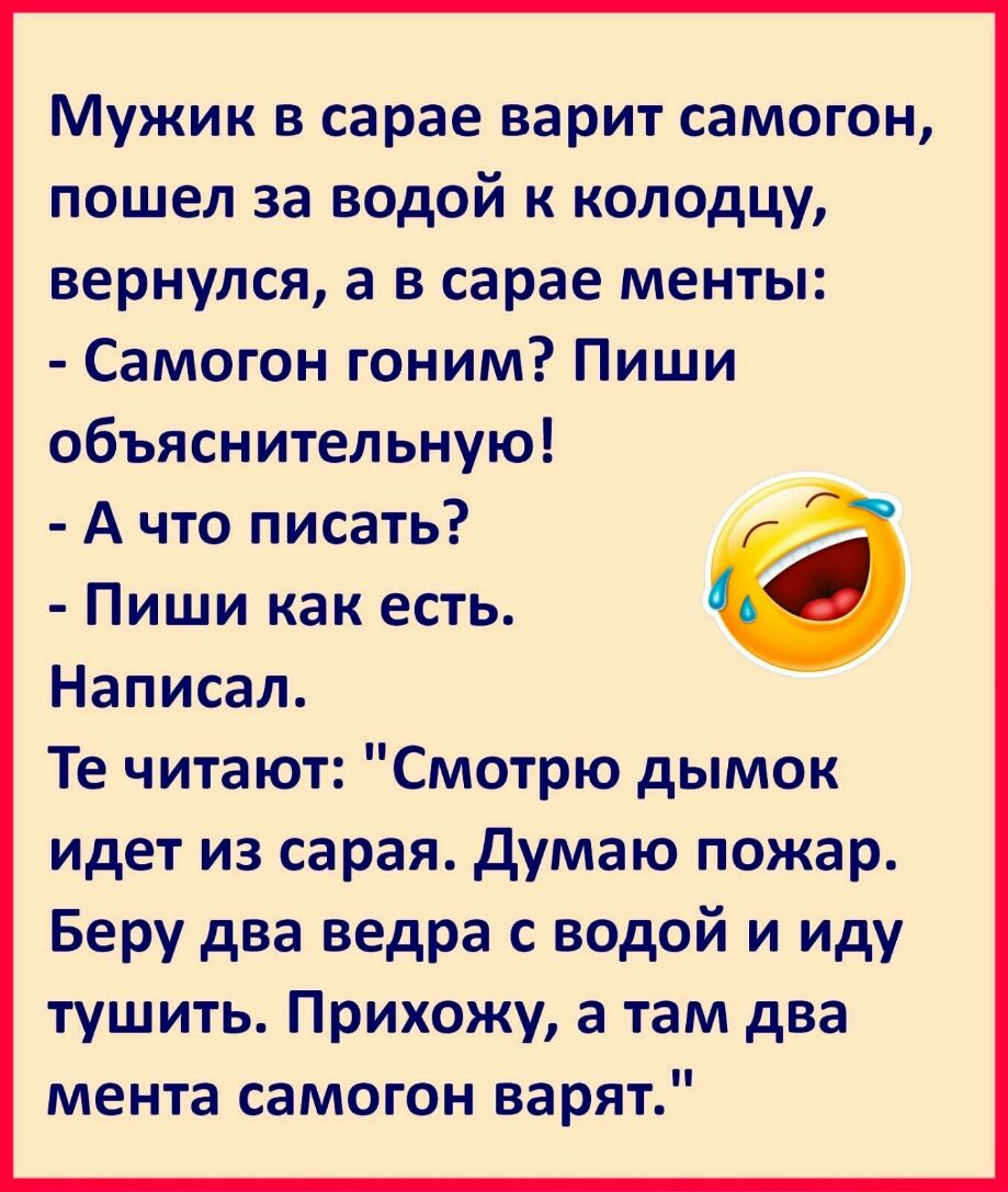 Мужик в сарае варит самогон пошел за водой к колодцу вернулся а в сарае менты Самогон гоним Пиши объяснительную А что писать Пиши как есть Написал Те читают Смотрю дымок идет из сарая думаю пожар Беру два ведра с водой и иду тушить Прихожу а там два мента самогон варят