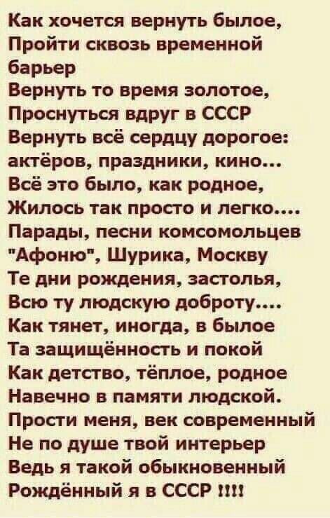 Как хочется вернуть былое Пройти сквозь временной барьер Вернуть то время золотое Проснуться вдруг в СССР Вернуть всё сердцу дорогое актёров праздники кино Всё это было как родное Жилось так просго и легко Парады песни комсомольцев Афоню Шурика Москву Те дни рождения застолья Всю ту людскую доброту Как тянет иногда в былое Та защищённость и покой Как детство тёплое родное Навечно в памяти людской 