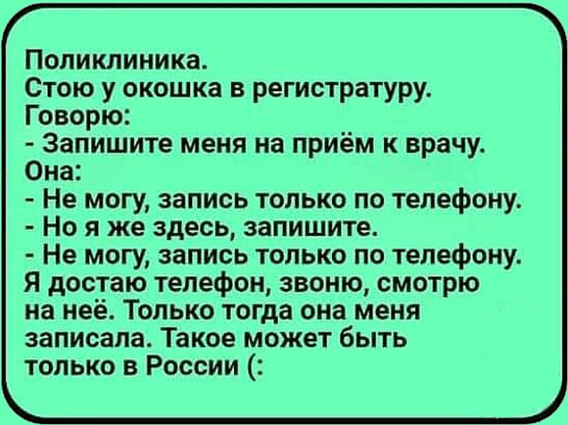 Поликлиника Стою у окошка в регистратуру Говорю Запишите меня на приём к врачу Она Не могу запись только по телефону Но я же здесь запишите Не могу запись только по телефону Я достаю телефон звоню смотрю на неё Только тогда она меня записала Такое может быть только в России