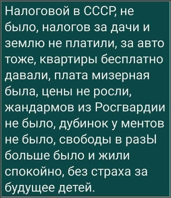 Налоговой в СССР не было налогов за дачи и землю не платили за авто тоже квартиры бесплатно давали плата мизерная была цены не росли жандармов из Росгвардии не было дубинок у ментов не было свободы в разЫ больше было и жили спокойно без страха за будущее детей