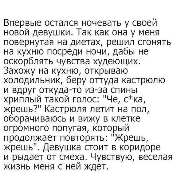 Впервые осгался ночевать у своей новой девушки Так как она у меня повернутая на диетах решил сгонять на кухню посреди ночи дабы не оскорблять чувсгва худеющих Захожу на кухню открываю холодильник беру оттуда кастрюлю и вдруг откуда то из за спины хриплый такой голос Че ска жрешь Кастрюля летит на пол оборачиваюсь и вижу в клетке огромного попугая который продолжает повторять Жрешь жрешь Девушка ст