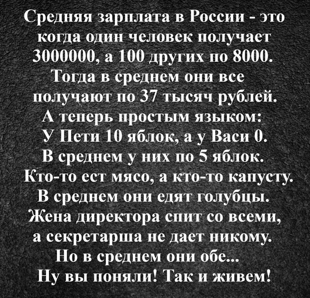 Средняя зарплата в России это когда один человек получает 3000000 а 100 других по 8000 Тогда в среднем они все подучают по 37 тысяч рублей А теперь простым языком У Пети 10 яблок а у Васи 0 В среднем у них по 5 яблок Кто то ест мясо а Кто то капусту В среднем они едят голубцы Жена директора спит со всеми а секретарша не дает никому Но в среднем они обе Ну вы поняли Так и живем