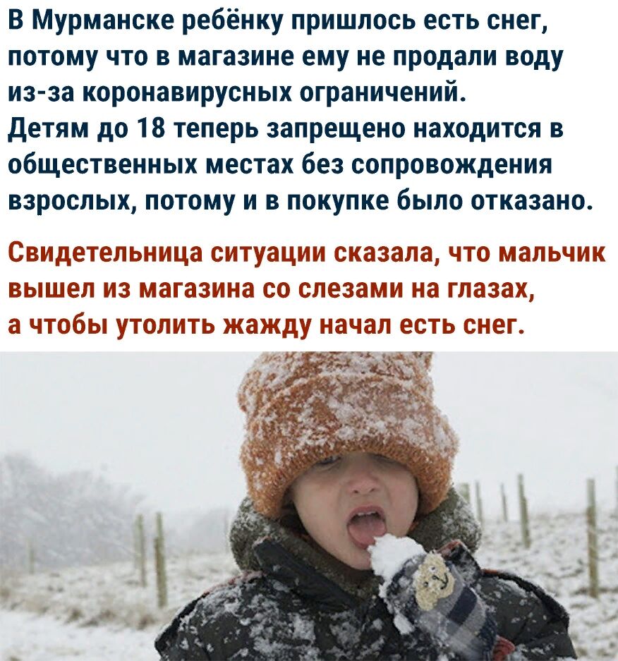В Мурманске ребёнку пришлось есть снег потому что в магазине ему не продали воду из за коронавирусных ограничений детям до 18 теперь запрещено находится в общественных местах без сопровождения взрослых потому и в покупке было отказано свидетельница ситуации сказала ЧТО МЛЬЧИК вышел из МЭГЗЗИНЗ СО СЛЕЗЗМИ на глазах а чтобы УТОЛИТЬ жажду начал СТЬ СНЕГ
