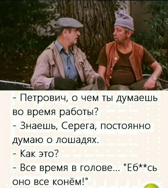 Петрович о чем ты думаешь во время работы Знаешь Серега постоянно думаю о лошадях Как это Все время в голове Ебсь оно все конём ш
