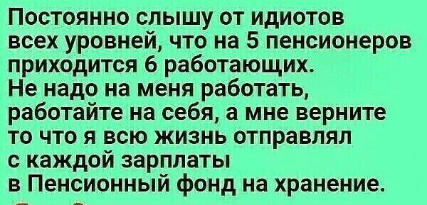 Постоянно слышу от идиотов всех уровней что на 5 пенсионеров приходится 6 работающих Не надо на меня работать работайте на себя а мне верните то что я всю жизнь отправлял с каждой зарплаты в Пенсионный фонд на хранение