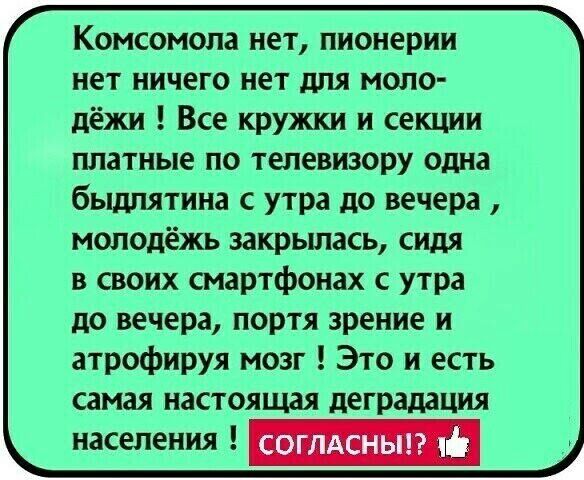 Комсомола нет пионерии нет ничего нет для моло дёжи Все кружки и секции платные по телевизору одна быдлятина с утра до вечера молодёжь закрьшась сидя в своих смартфонах с утра до вечера портя зрение и атрофируя мозг Это и есть самая настоящая деградация населения СОГЛАСНЫ