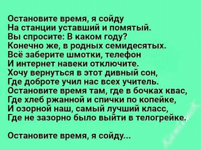 Остановите время я сойду На станции уставший и помятый Вы спросите В каком году Конечно же в родных семидесятых Всё заберите шмотки телефон И интернет навеки отключите Хочу вернуться в этот дивный сон Где доброте учил нас всех учитель Остановите время там где в бочках квас Где хлеб ржаниой и спички по копейке И озорной наш самый лучший класс Где не зазорно было выйти в телогрейке Остановите время 