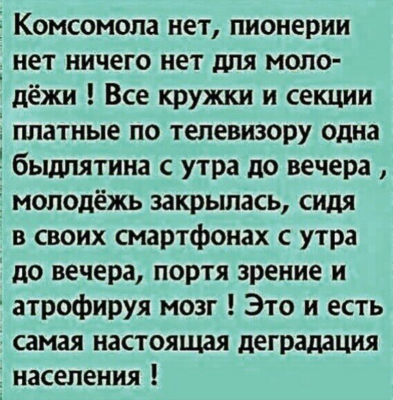 Комсомола нет пионерии нет ничего нет для моло дёжи Все кружки и секции Ё платные по телевизору одна бьщпятина с утра до вечера молодёжь закрылась сидя в своих смартфонах с утра до вечера портя зрение и атрофируя мозг Это и есть самая настоящая деградация населения