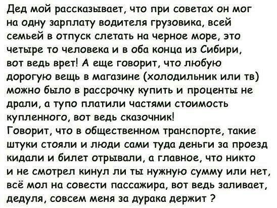 дед май РЦССКЦЗЫВЦЕТ ЧТО ПРИ СОВЕТЦХ ОН МОГ на одну зарплату водителя грузовика всей семьей в отпуск слетать на черное море зто четыре то человека и в оба конца из Сибири вот ведь врет А еще говорит что любую дОрОГуЮ вещь В МЦГЦЗИНЕ ХОЛОДИЛЬНИК ИЛИ ТВ можно было в рассрочку купить и проценты не дрели и тупо платили частями стоимость КУПЛЕННОГО ВОТ ВЕДЬ СКЦЗОЧНИК Говорит что в общественном транспор