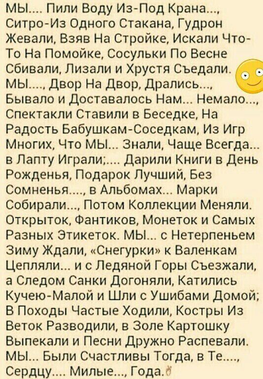 мы Пили Воду Из Под Крана СитроИз Одного Стакана Гудрон Жевали Взяв На Стройке Искали Что То На Помойке Сосульки По Весне сбивали Лизапи и Хрустя Съедапи МЫ Двор На двор Дрались Бывало и доставалось Нам Немало Спектакли Ставили в Беседке На Радость БабушкамЮоседкам Из Игр Многих Что мы Знали Чаще Всегда в Лапту Играли Дарили Книги в День Рожденья Подарок Лучший Без Сомненья в Альбомах Марки Собира
