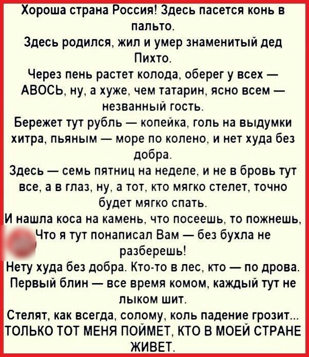 Хороша страна Россия Здесь пасется конь в пальто Здесь родился жил и умер знаменитый дед Пихто Через пень растет колода оберег у всех АВОСЬ ну 3 хуже чем татарин ясно всем незванныи гость Бережет тут рубль копейка голь на выдумки хитра пьяным море по коленом нет худа без добра Здесь семь пятниц на неделе и не в бровь тут все а в глаз ну а тот кто мягко степет точно будет мягко спать И нашла коса н