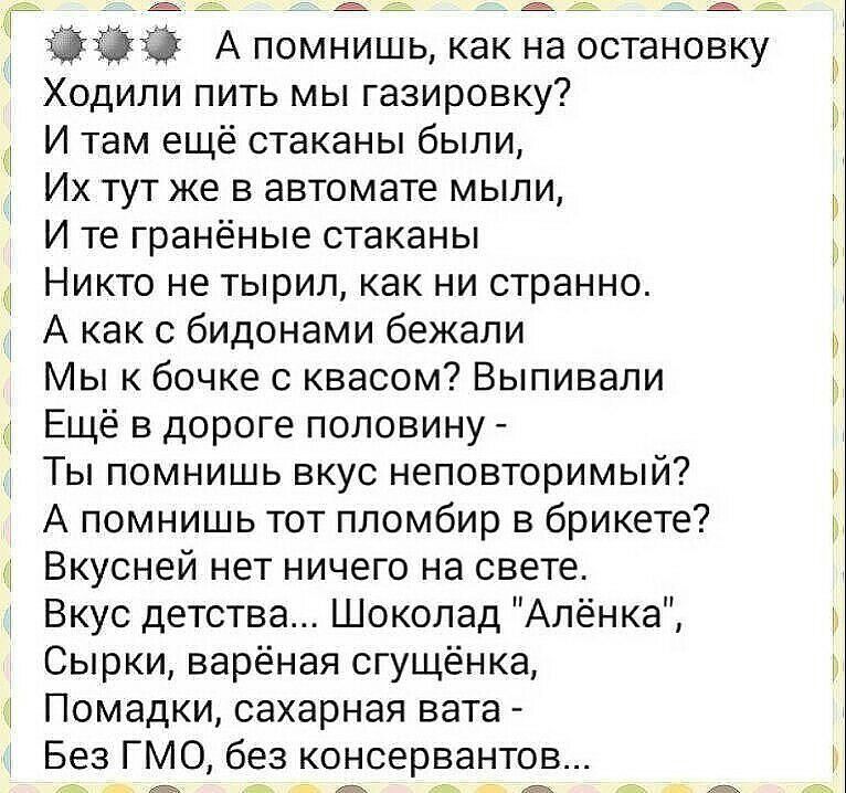 __ 3530 А помнишь как на остановку Ходили пить мы газировку И там ещё стаканы были Их тут же в автомате мыли И те гранёные стаканы Никто не тырил как ни странно А как с бидонами бежали Мы к бочке с квасом Выпивали Ещё в дороге половину Ты помнишь вкус неповторимый А помнишь тот пломбир в брикете Вкусней нет ничего на свете Вкус детства Шоколад Алёнка Сырки варёная сгущёнка Помадки сахарная вата Бе