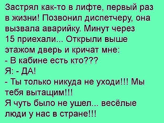 Застряп как то в лифте первый раз в жизни Позвонил диспетчеру она вызвала аварийку Минут через 15 приехали Открыли выше этажом дверь и кричат мне В кабине есть кто Я ДА Ты только никуда не уходи Мы тебя вытащим Я чуть было не ушел весёлые люди у нас в стране