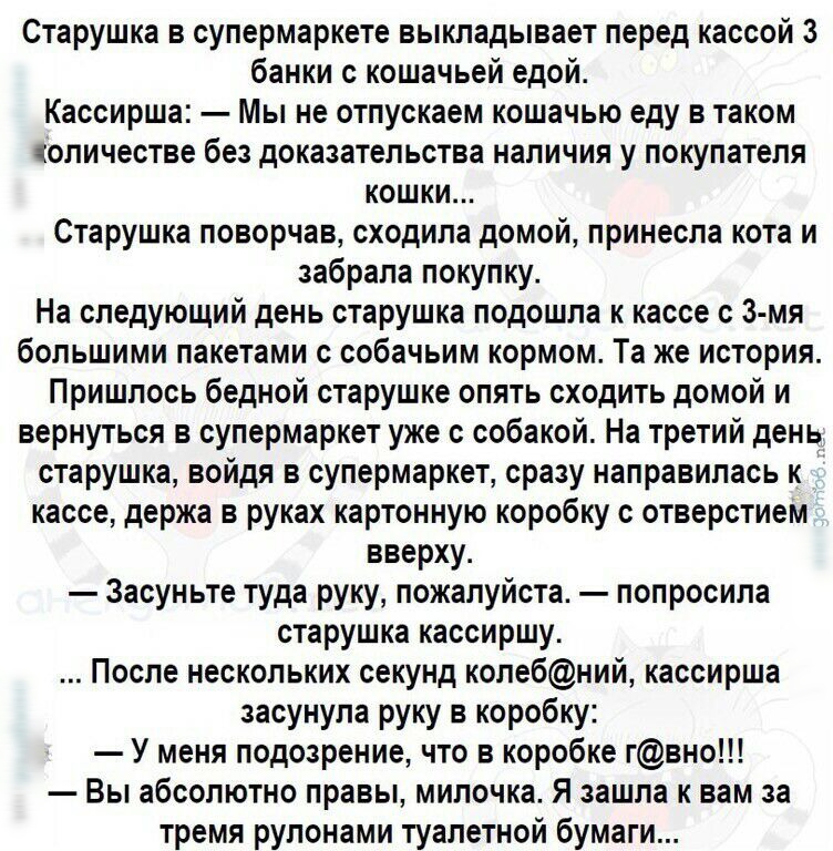 Старушка в супермаркете выкладывает перед кассой 3 банки с кошачьей едой Кассирша Мы не отпускаем кошачью еду в таком количестве без доказательства наличия у покупателя кошки Старушка поворчав сходила домой принесла кота и забрала покупку На следующий день старушка подошла к кассе с 3 мя большими пакетами с собачьим кормом Та же история Пришлось бедной старушке опять сходить домой и вернуться в су