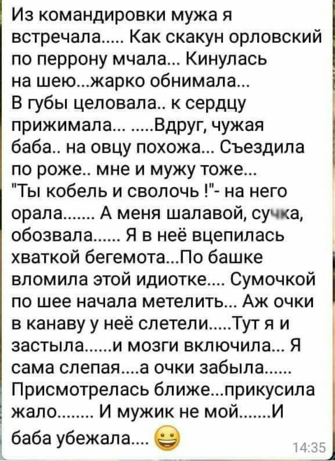 Из командировки мужа я встречала Как скакун орловский по перрону мчала Кинулась на шеюжарко обнимала В губы целовала к сердцу прижимала Вдруг чужая баба на овцу похожа Съездила по роже мне и мужу тоже Ты кобель и сволочь на него орала А меня шалавой сучка обозвала Я в неё вцепилась хваткой бегемотаПо башке вломила этой идиотке Сумочкой по шее начала метелить Аж очки в канаву у неё слетели Тут я и 