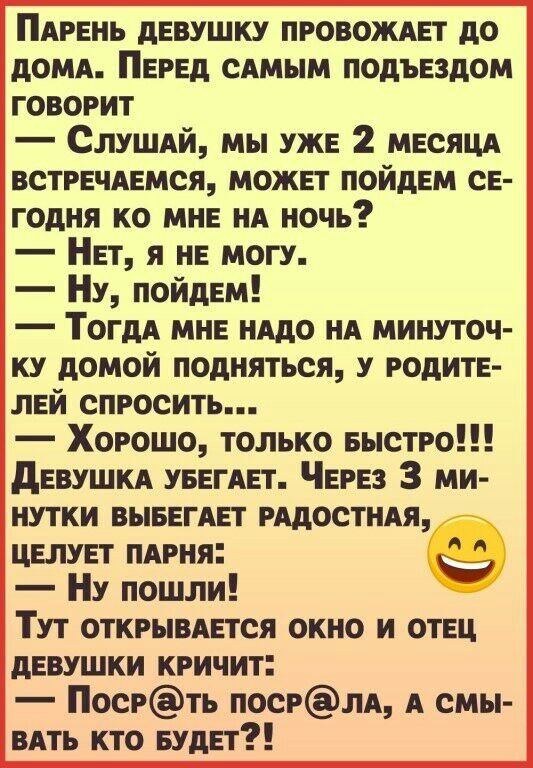 ПАРЕНЬ дЕВУШКУ провожит до дОМА Перед сАмым подъездом говорит СЛУШАЙ мы уже 2 МЕСЯЦА встрвчмамся можнт пойднм св годня ко мне НА ночь Нет я нв могу НУ пойдЕм ТогдА мне нддо НА минуточ ку домой подняться у родит лвй спросить Хорошо только БЫСТРО дЕВУШКА УБЕГАЕТ ЧЕРЕЗ 3 ми нутки ВЫБЕГАЕТ РАДОСТИАЯ ЦЕЛУЕТ ПАРНЯ НУ пошли Тут ОТКРЫВАЕТСЯ окно и отец девушки кричит Посрть ПОСРЛА А смы ВАть кто БУДЕТ