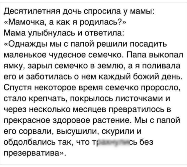 Десятилетняя дочь спросила у мамы Мамочка а как я родилась Мама улыбнулась и ответила Однажды мы с папой решили посадить маленькое чудесное семечко Папа выкопал ямку зарыл семечко в землю а я поливала его и заботилась о нем каждый божий день Спустя некоторое время семечко проросло стало крепчать покрылось листочками и через несколько месяцев превратилось в прекрасное здоровое растение Мы с папой е