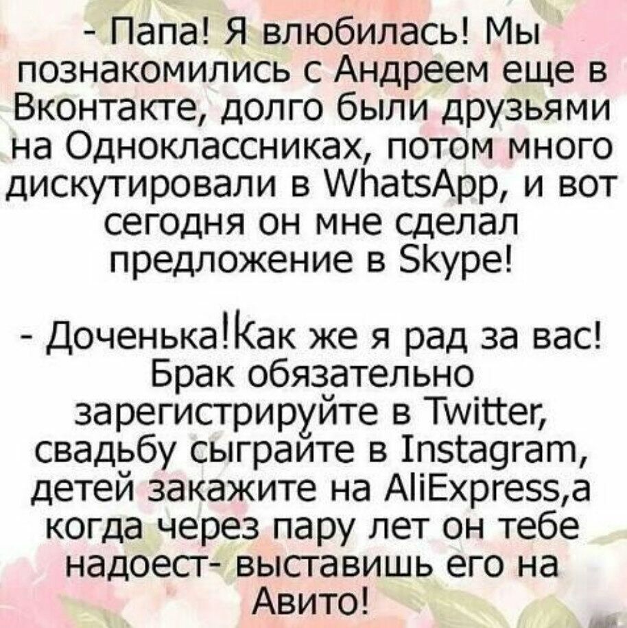Папа Я влюбилась Мы познакомились с Андреем еще в Вконтакте долго были друзьями на Одноклассниках потом много дискутировали в 1а15Арр и вот сегодня он мне сделал предложение в БКуре ДоченькаКак же я рад за вас Брак обязательно зарегистрируйте в Тууіііег свадьбу сыграите в 1п5га9гат детей закажите на АіЕхрге5а когда через пару лет он тебе надоест выставишь его на Авито