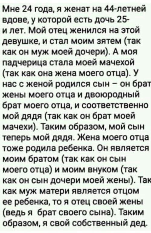 Мне 24 года, я женат на 44летней вдове, у которой есть дочь 25 и лет. Мой отец женился на этой девушке, и стал моим зятем так как он муж моей дочери. А моя падчерица стала моей мачехой так как она жена моего отца. У нас с женой родился сын  он брат жены моего отца и двоюродный брат моего отца, и соответственно мой дядя так как он брат моей мачехи. Таким образом, мой сын теперь мой дядя. Жена моего отца тоже родила ребенка. Он является моим братом так как он сын моего отца и моим внуком так как он сын дочери моей жены. Так как муж матери является отцом ее ребенка, то я отец своей жены ведь я брат своего сына. Таким образом, я свой собственный дед.