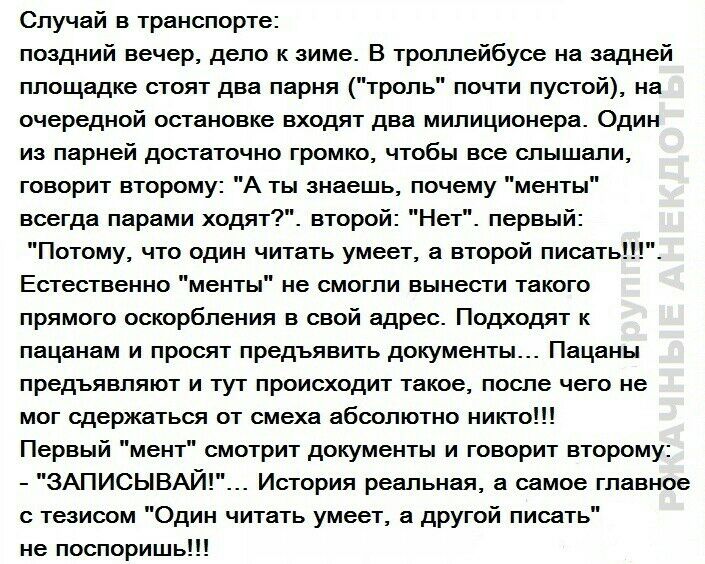 Случай в транспорте поздний вечер дело к зиме В троллейбусе на задней площадке стоят два парня троль почти пустой на очередной остановке входят два милиционера Один из парней достаточно громко чтобы все слышали говорит второму А ты знаешь почему менты всегда парами ходят второй Нет первый Потому что один читать умеет а второй писать Естественно менты не смогли вынести такого прямого оскорбления в 