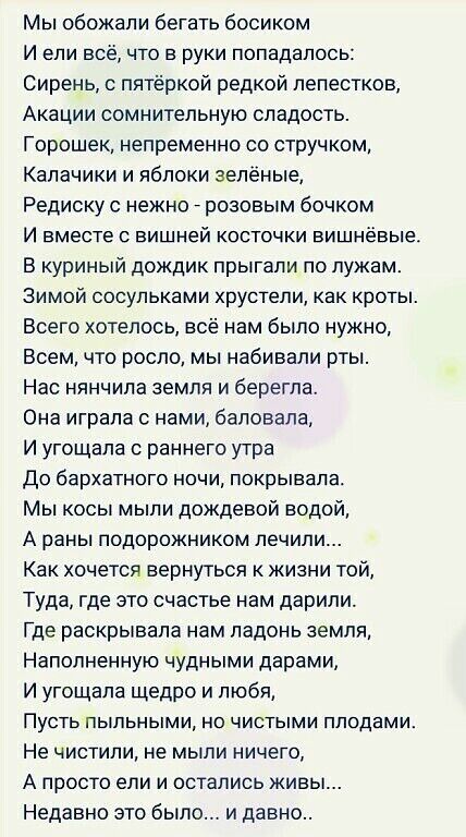 Мы обожали бегать босиком И ели всё что в руки попадалось Сирень с пятёркой редкой лепестков Акации сомнительную сладость Горошек непременно со стручком Калачики и яблоки зелёные Редиску с нежно _ розовым бочком И вместе с вишней косточки вишневые В куриный дождик прыгали по лужам Зимой сосульками хрустели как кроты Всего хотелось всё нам было нужно Всем что росло мы набивали рты Нас нянчила земля