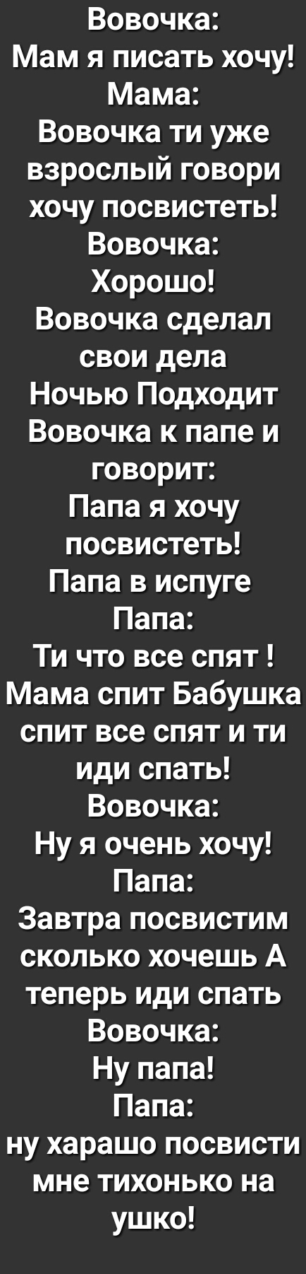 Вовочка Мам я писать хочу Мама Вовочка ти уже взрослый говори хочу посвистеть Вовочка Хорошо Вовочка сделал свои дела Ночью Подходит Вовочка к папе и говорит Папа я хочу посвистеть Папа в испуге Папа Ти что все спят Мама спит Бабушка спит все спят и ти иди спать Вовочка Ну я очень хочу Папа Завтра посвистим сколько хочешь А теперь иди спать Вовочка Ну папа Папа ну харашо посвисти мне тихонько на у