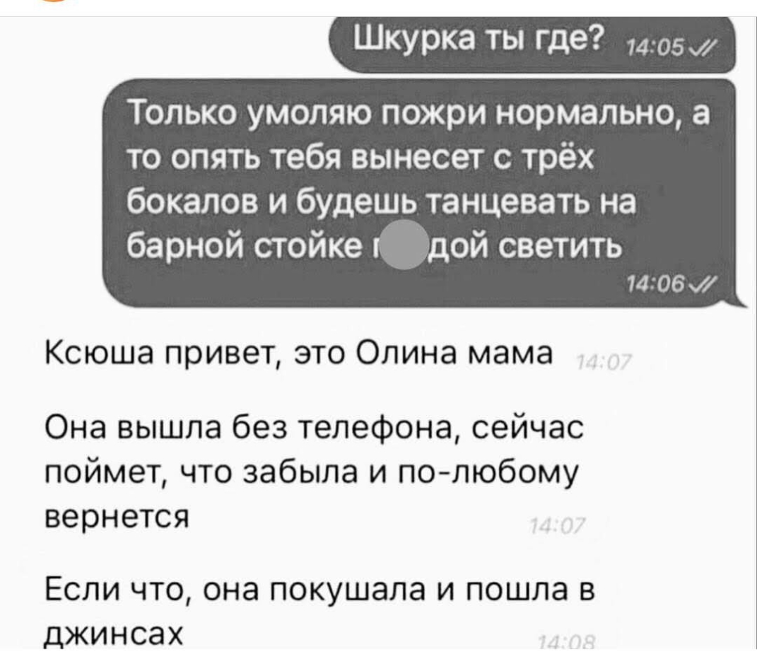 Шкурка ты где 405 только УМОЛЯЮ пожри нормально а ТО ОПЯТЬ тебя ВЫНЭСВТ С ТРёХ бокалов и будешь танцевать на барной стойке дой светить 1406 Ксюша привет это Опина мама Она вышла без телефона сейчас поймет что забыла и полюбому вернется ЕСЛИ ЧТО ОНЭ ПОКУШЭЛЭ И ПОШЛЭ В ДЖИНСЭХ