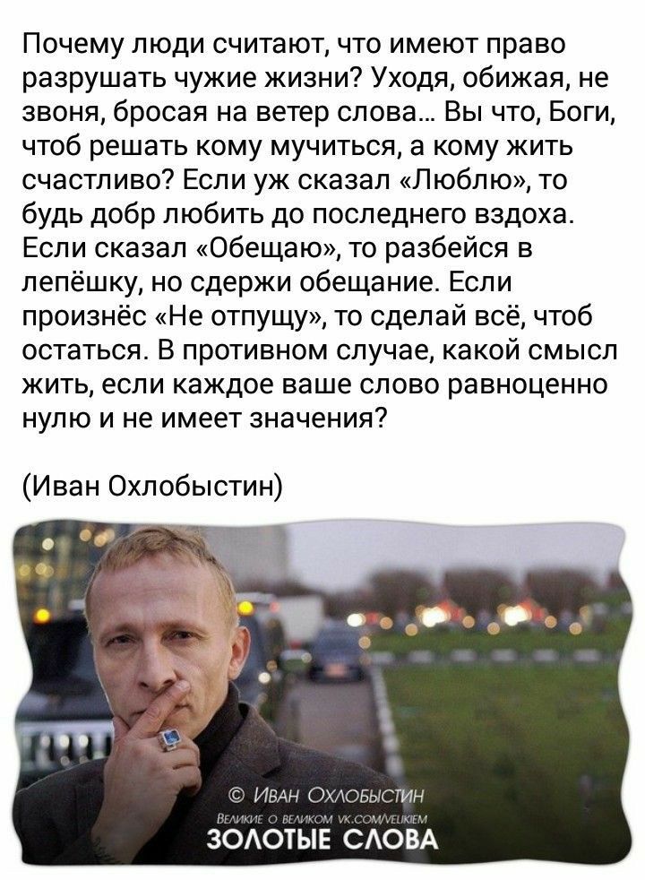 Почему люди считают что имеют право разрушать чужие жизни Уходя обижая не звоня бросая на ветер слова Вы что Боги чтоб решать кому мучиться а кому жить счастливо Если уж сказал Люблю то будь добр любить до последнего вздоха Если сказал Обещаю то разбейся в лепёшку но сдержи обещание Если произнёс Не отпущу то сделай всё чтоб остаться В противном случае какой смысл жить если каждое ваше слово равно