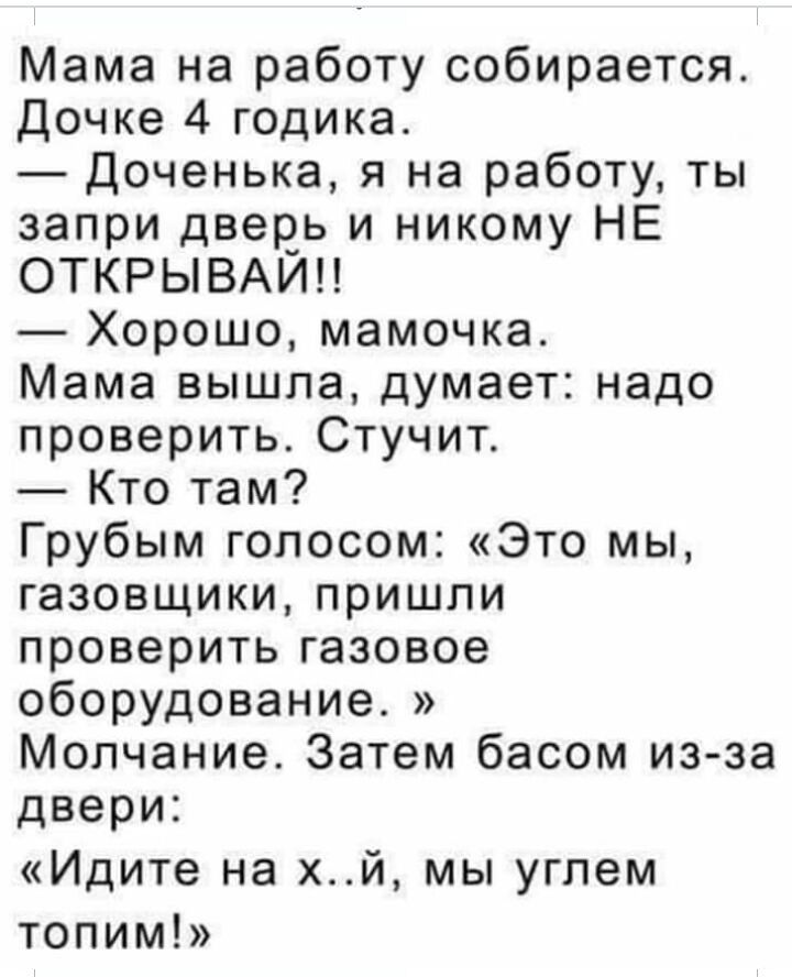 Мама на работу собирается Дочке 4 годика Доченька я на работу ты запри дверь и никому НЕ ОТКРЫВАИН _ Хорошо мамочка Мама вышла думает надо проверить Стучит Кто там Грубым голосом Это мы газовщики пришли проверить газовое оборудование Молчание Затем басом изза двери Идите на хй мы углем топим