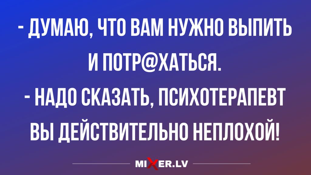 ДУМАЮ ЧТО ВАМ НУЖНО ВЫПИТЬ И ПОТРХАТЬВЯ НАДО СКАЗАТЬ ПВИХПТЕРАПЕВТ ВЫ ДЕЙСТВИТЕЛЬНО НЕПЛОХОЙ мпжекм