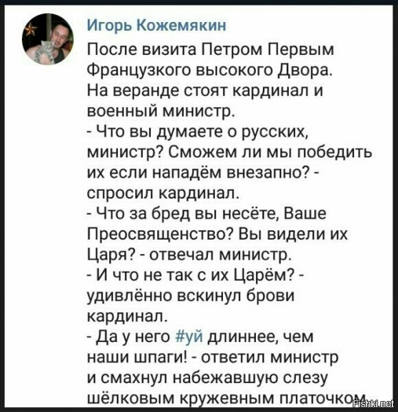 Игорь Кожемякин После визита Петром Первым Французкого высокого Двора На веранде стоят кардинал и военный министр Что вы думаете о русских министр Сможем ли мы победить их если нападём внезапно спросил кардинал Что за бред вы несёте Ваше Преосвященство Вы видели их Царя отвечал министр И что не так с их Царём удивлённо вскинул брови кардинал Да у него уй длиннее чем наши шпаги ответил министр и см