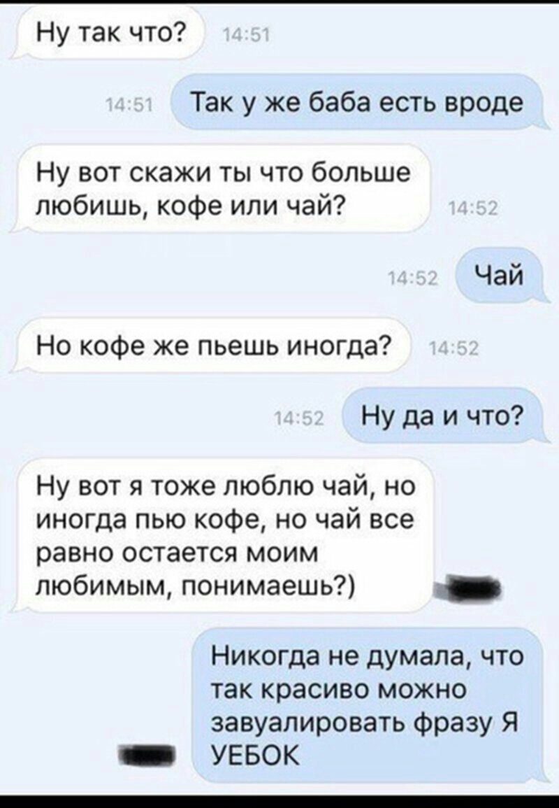 Ну так что Так у же баба есть вроде Ну вот скажи ты что больше любишь кофе или чай Но кофе же пьешь иногда Ну да и что Ну вот я тоже люблю чай но иногда пью кофе но чай все равно остается моим любимым понимаешь Никогда не думала что так красиво можно завуалировать фразу Я _ УЕБОК