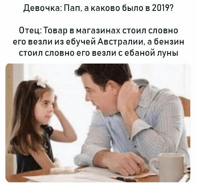 Девочка Пап а каково было в 2019 Отец Товар в магазинах стоип словно его везли из ебучей Австралии а бензин стоип словно его везли с ебаной луны АА