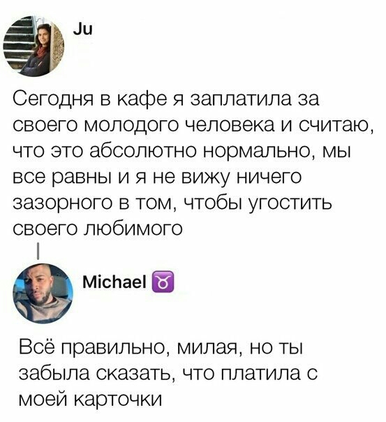 али Сегодня в кафе я заплатила за своего молодого человека и считаю что это абсолютно нормально мы все равны и я не вижу ничего зазорного в том чтобы угостить своего любимого МісЬаеі Всё правильно милая но ты забыла сказать что платила о моей карточки