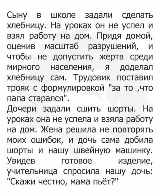 Сыну в школе задали сделать хлебницу На уроках он не успел и взял работу на дом Придя домой оценив масштаб разрушений и чтобы не допусгить жертв среди мирного населения я доделал хлебницу сам Трудовик поставил трояк с формулировкой за то что папа старался Дочери задали сшить шорты На уроках она не успела и взяла работу на дом Жена решила не повторять моих ошибок и дочь сама добила шорты и нашу шве