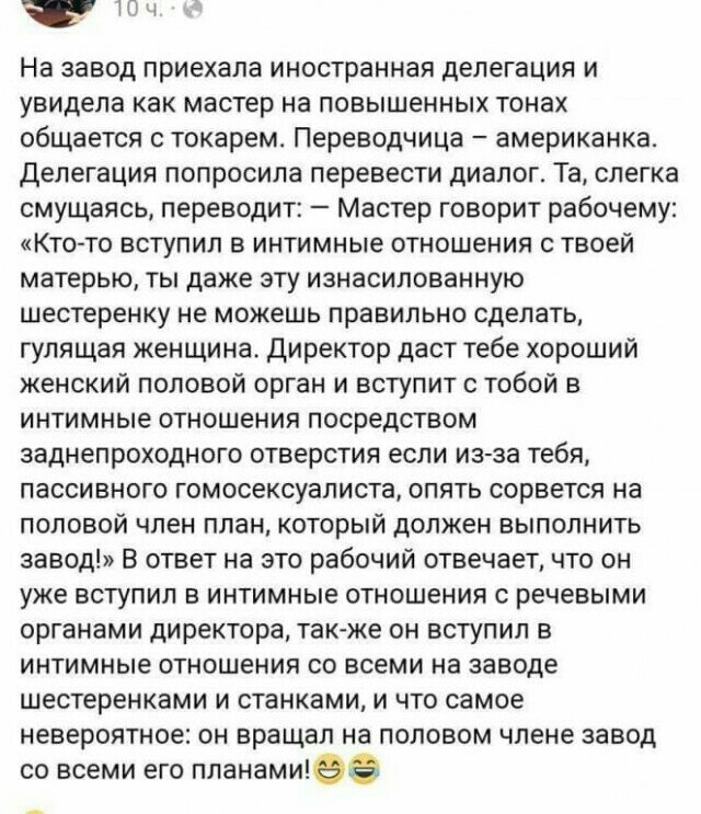 ТПЦ На завод приехала иностранная делегация и увидела как мастер на повышенных тонах общается токарем Переводчица американка Делегация попросила перевести диалог Та слегка смущаясь переводит Мастер говорит рабочему Кто то вступил в интимные отношения с твоей матерью ты даже эту изнасилованную шестеренку не можешь правильно сделать гулящая женщина Директор даст тебе хороший женский половой орган и 