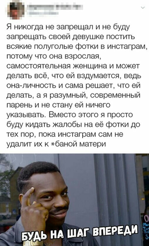 _ Я никогда не запрещал и не буду запрещать своей девушке постить ВСЯКИЭ полуголые фОТКИ В инстаграм потому что она взрослая самостоятельная женщина и может делать всё что ей вздумается ведь она личность и сама решает что ей делать а я разумный современный парень и не стану ей ничего указывать Вместо этого я просто буду кидать жалобы на её фотки до тех пор пока инстаграм сам не удалит их баной мат