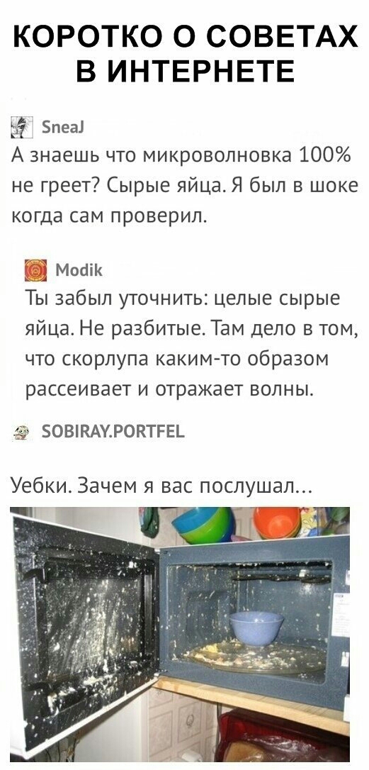 КОРОТКО О СОВЕТАХ В ИНТЕРНЕТЕ 13 пеа А знаешь что микроволновка 100 не греет Сырые яйца Я был в шоке когда сам проверил Мосіік Ты забыл уточнить целые сырые яйца Не разбитые Там дело в том что скорлупа каким то образом рассеивает и отражает волны 50ВКАУР0КТРЕ_ Уебки Зачем я вас послушал