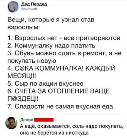 дип Пврдпд Вещи которые Я узнал став ВЗРОСЛЫМ 1 ВЗРОСЛЫХ нет _ все ПрИТВОрЯЮТСЯ 2 Коммуналку надо платить 3 Обувь можно сдать в ремонт 3 не покупать новую 4 СКА КОММУНАЛКА КАЖДЫЙ МЕСЯЦ 5 Сыр по акции вкуснее 6 СЧЕТА ЗА ОТОПЛЕНИЕ ВАЩЕ П3ДЕЦ 7 Сладости не самая вкусная еда денис А ещё оказывается соль надо покупать она не берёіся из ниоткуда