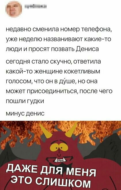 недавно сменила номер телефона уже неделю названивают какие то люди и просят позвать Дениса сегодня стало скучно ответила какой ТО женщине КОКЭТЛИВЫМ голосом что он в дУше но она может присоединиться после чего пошли гудки минус денис дАЖЕ для меня это слишком