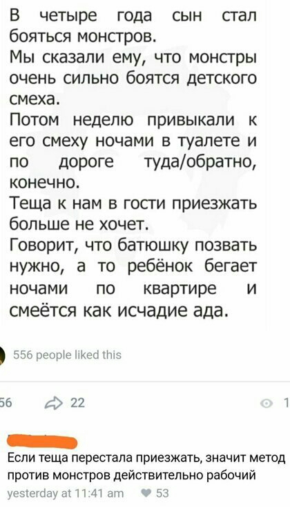 В четыре года сын стал бояться монстров Мы сказали ему что монстры очень сильно боятся детского смеха Потом неделю привыкали к его смеху ночами в туалете и по дороге тудаобратно конечно Теща к нам в гости приезжать больше не хочет Говорит что батюшку позвать нужно а то ребёнок бегает ночами по квартире и смеётся как исчадие ада взореортетткец 5 56 ф 22 1 Если теща перестала приезжать значит метод 