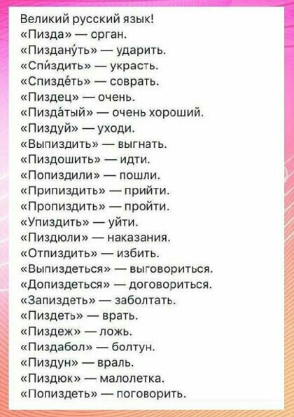 а Великий русский язык пизда арган Пизданіть ударить Спйадить _ украшь Спиздёть соврать Пиздец очень Пиздётый очень хораший Пишуй уходи Выпиздить выгнать Пиздошить идти Попиздипи пошли Припиздить прийти Припиздить пройти Упиздить уйти Пиздюпи наказания Отпиздигь избить Выпиздеться выговориться допиздеться договориться запиздеть заболтать Пиздеть врать Пиздеж пожь иПИЗдЗбОі болтун Пиздун враль Пизд