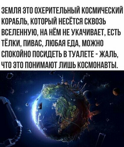 ЗЕМЛЯ ЭТО ОХЕРИТЕЛЬНЫЙ КОСМИЧЕСКИЙ КОРАБЛЬ КОТОРЫЙ НЕОЁТОН ОКВОЗЬ ВВЕЛЕННУЮ Нд НЁМ НЕ УКАЧИВАЕТ ЕСТЬ ТЁЛКИ ПИЕАС ЛЮБАЯ ЕДА МОЖНО ОПОКОЙНО ПООИПЕТЬ В ТУАЛЕТЕ ЖАЛЬ ЧТО ЭТО ПОНИМАЮТ ЛИШЬ КООМОНАВТЫ