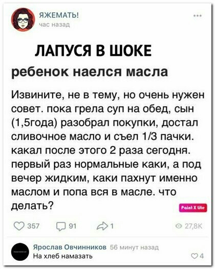 яжемдтьг ЛАПУСЯ В ШОКЕ ребенок наелся масла Извините не В тему Но очень нужен совет пока грела суп на обед сын 15года разобрал покупки достал сливочное масло и съел 13 пачки какал после этого 2 раза сегодня первый раз нормальные каки а под вечер жидким каки пахнут именно маслом и попа вся в масле что делать Ш Ярослав Овчинников На хлеб намазать